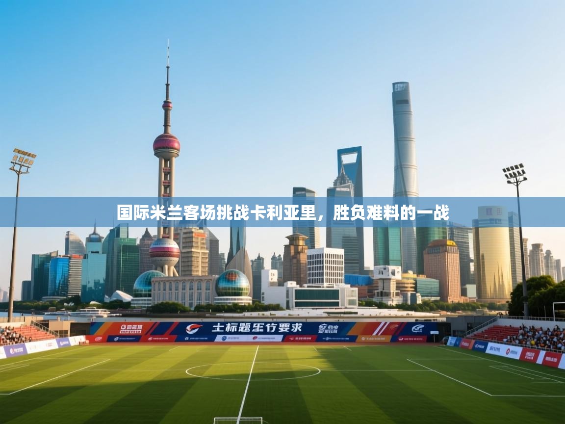 国际米兰客场挑战卡利亚里,胜负难料的一战