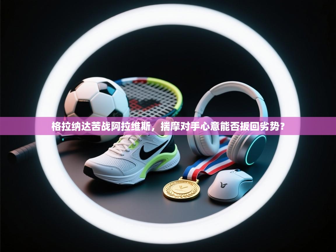 格拉纳达苦战阿拉维斯，揣摩对手心意能否扳回劣势？